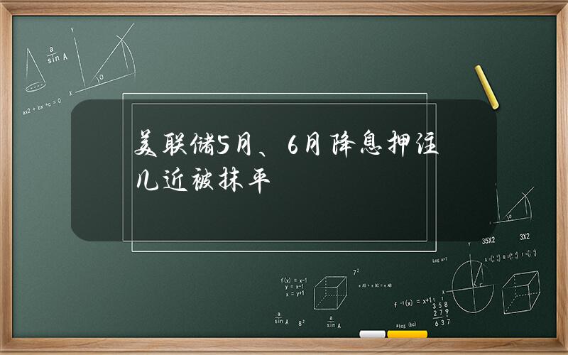 美联储5月、6月降息押注几近被抹平