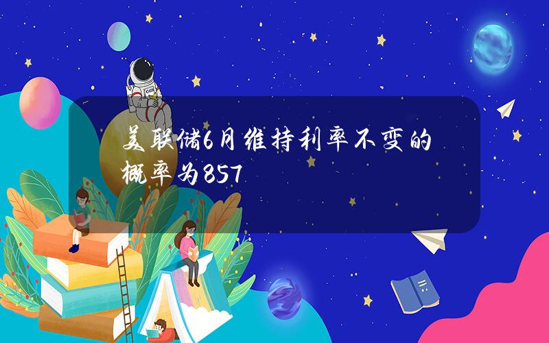 美联储6月维持利率不变的概率为85.7%