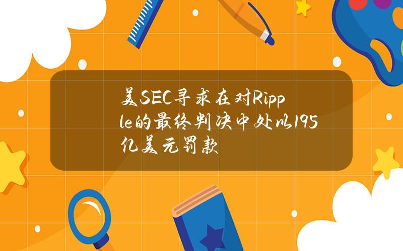 美SEC寻求在对Ripple的最终判决中处以19.5亿美元罚款