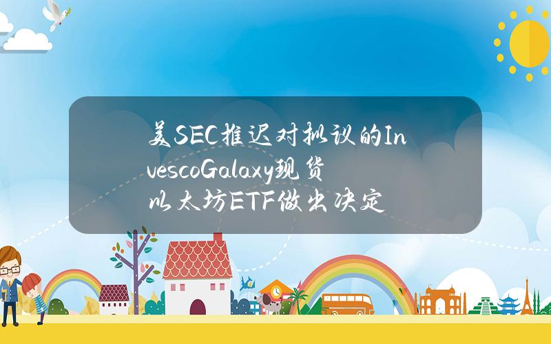 美SEC推迟对拟议的InvescoGalaxy现货以太坊ETF做出决定