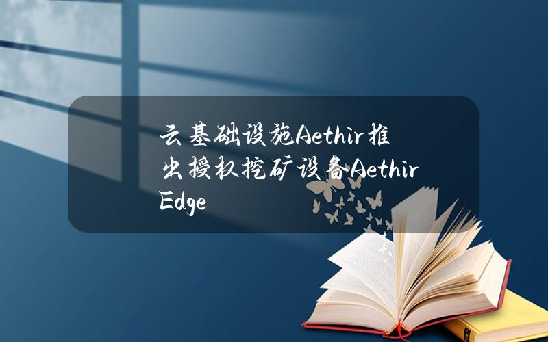 云基础设施Aethir推出授权挖矿设备AethirEdge