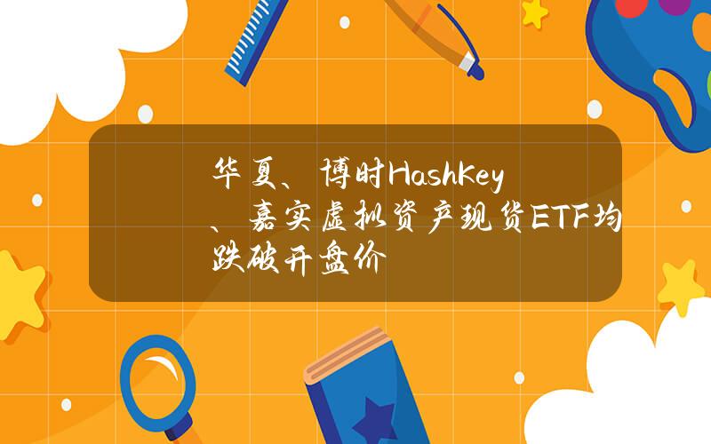 华夏、博时HashKey、嘉实虚拟资产现货ETF均跌破开盘价