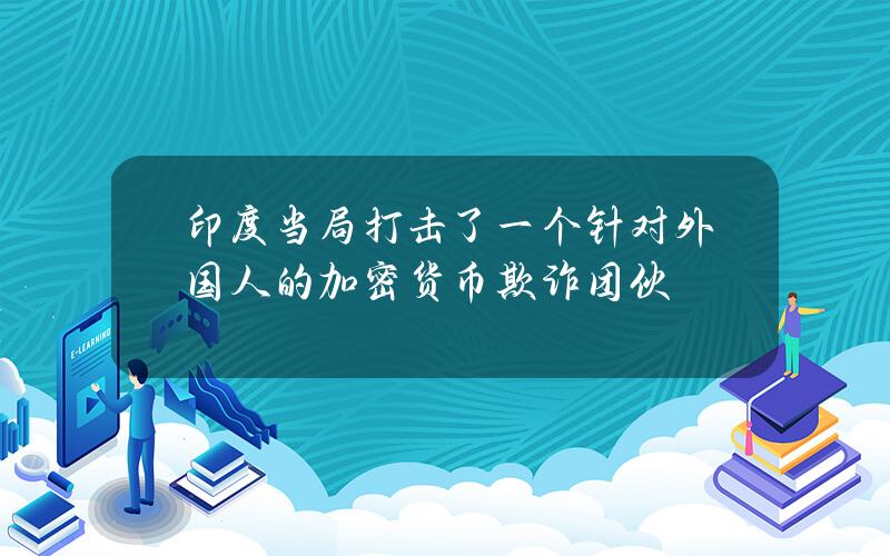 印度当局打击了一个针对外国人的加密货币欺诈团伙