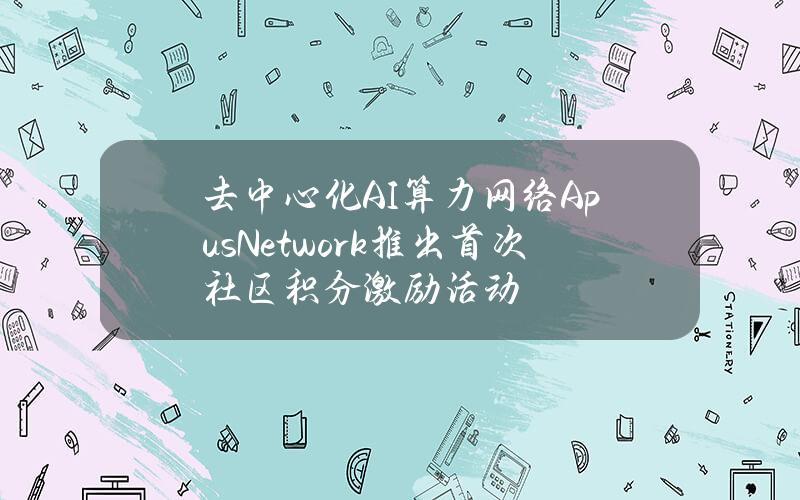 去中心化AI算力网络ApusNetwork推出首次社区积分激励活动