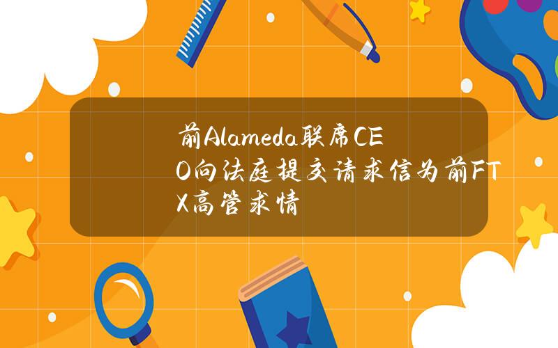 前Alameda联席CEO向法庭提交请求信为前FTX高管求情