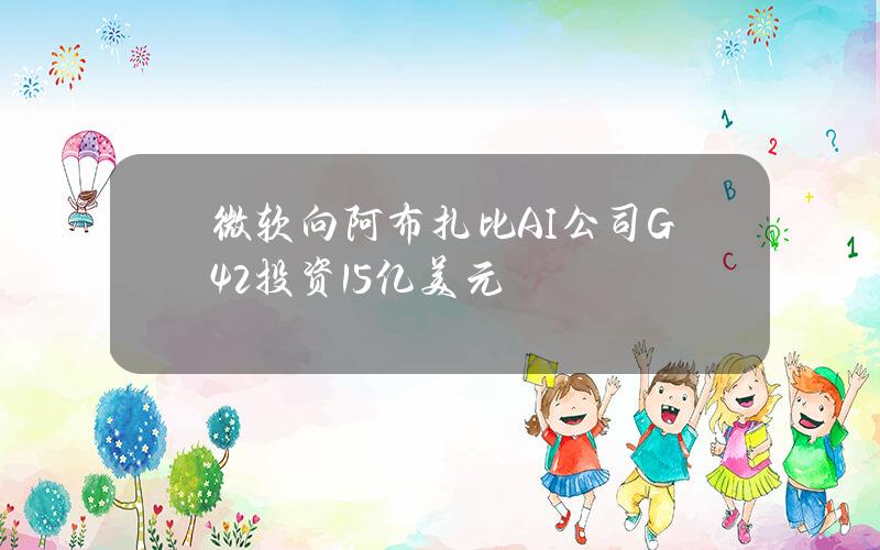 微软向阿布扎比AI公司G42投资15亿美元