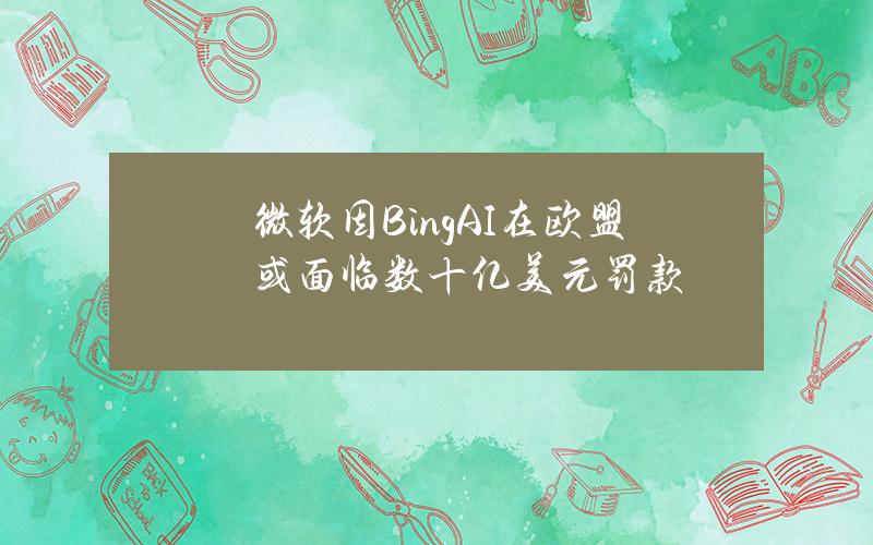 微软因BingAI在欧盟或面临数十亿美元罚款