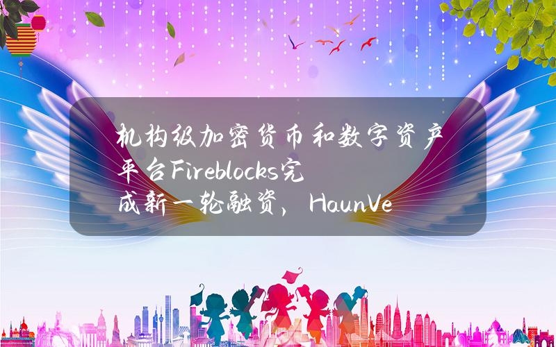 机构级加密货币和数字资产平台Fireblocks完成新一轮融资，HaunVentures参投