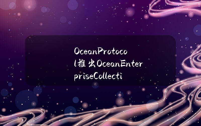 OceanProtocol推出OceanEnterpriseCollective，EnterpriseV1计划于第三季度末推出