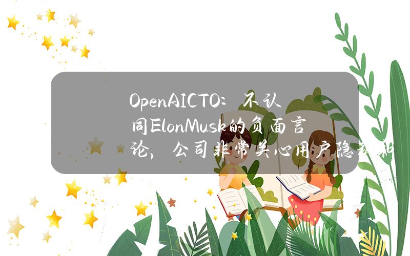 OpenAICTO：不认同ElonMusk的负面言论，公司非常关心用户隐私和产品安全