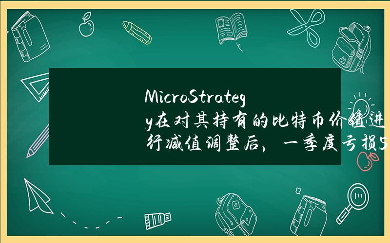 MicroStrategy在对其持有的比特币价值进行减值调整后，一季度亏损5300万美元