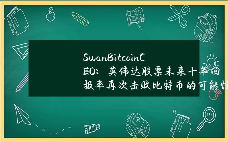 SwanBitcoinCEO：英伟达股票未来十年回报率再次击败比特币的可能性“几乎为零”