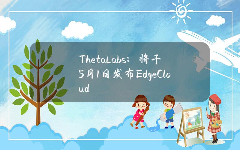 ThetaLabs：将于5月1日发布EdgeCloud